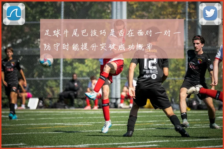 足球牛尾巴技巧是否在面对一对一防守时能提升突破成功概率